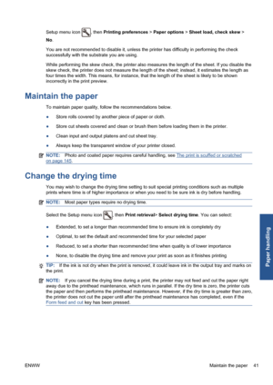 Page 51Setup menu icon , then Printing preferences > Paper options > Sheet load, check skew >
No.
You are not recommended to disable it, unless the printer has difficulty in performing the check
successfully with the substrate you are using.
While performing the skew check, the printer also measures the length of the sheet. If you disable the
skew check, the printer does not measure the length of the sheet; instead, it estimates the length as
four times the width. This means, for instance, that the length of...