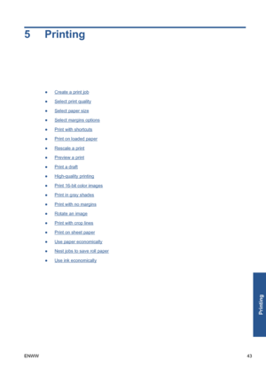 Page 535Printing
●Create a print job
●
Select print quality
●
Select paper size
●
Select margins options
●
Print with shortcuts
●
Print on loaded paper
●
Rescale a print
●
Preview a print
●
Print a draft
●
High-quality printing
●
Print 16-bit color images
●
Print in gray shades
●
Print with no margins
●
Rotate an image
●
Print with crop lines
●
Print on sheet paper
●
Use paper economically
●
Nest jobs to save roll paper
●
Use ink economically
ENWW43
Printing
 