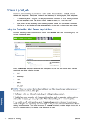 Page 54Create a print job
In order to print something, you must send it to the printer. This constitutes a print job, which is
entered into the printers print queue. There are two main ways of sending a print job to the printer:
●To print directly from a program, use the programs Print command as usual. When you select
your HP Designjet printer, the printer driver is invoked to send your job to the printer.
●If you have a file that is already in a supported graphical format, you can use the Embedded
Web Server...