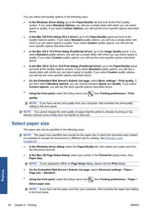 Page 56You can select print-quality options in the following ways:
●In the Windows driver dialog: go to the Paper/Quality tab and look at the Print Quality
section. If you select Standard Options, you will see a simple slider with which you can select
speed or quality. If you select Custom Options, you will see the more specific options described
above.
●In the Mac OS Print dialog (PCL3 driver): go to the Paper/Quality panel and look at the
Quality Options section. If you select Standard quality options, you...