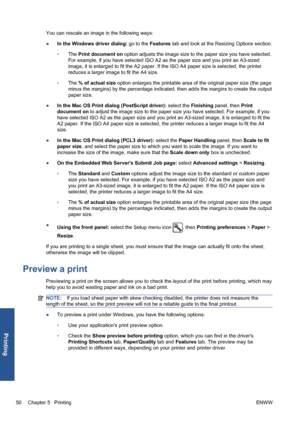 Page 60You can rescale an image in the following ways:
●In the Windows driver dialog: go to the Features tab and look at the Resizing Options section.
◦The Print document on option adjusts the image size to the paper size you have selected.
For example, if you have selected ISO A2 as the paper size and you print an A3-sized
image, it is enlarged to fit the A2 paper. If the ISO A4 paper size is selected, the printer
reduces a larger image to fit the A4 size.
◦The % of actual size option enlarges the printable...