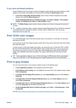 Page 63If you have printhead problems
If your printheads have an excessive number of clogged nozzles (which may cause banding or white
streaks on your prints), print quality can be improved by selecting the More Passes option.
●In the driver dialog (Mac OS Print dialog): select custom instead of standard print-quality
options, then check the More Passes box.
●On the Embedded Web Servers Submit Job page: select Basic settings > Print quality >
Custom. Set Quality level to Best, and More passes to Yes.
NOTE:The...