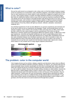 Page 70What is color?
We see the world around us as steeped in color, where color is in the first instance simply an aspect
of how we experience our environment. Color is therefore subjective. Upon further inspection we find
that our color experiences are closely related to brain activity that is triggered by signals sent to it by
our eyes. These signals undergo a complex and highly interlinked sequence of processing stages
that make the relationship between what our eyes emit and what we experience anything...