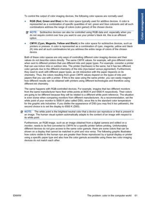 Page 71To control the output of color imaging devices, the following color spaces are normally used:
●RGB (Red, Green and Blue) is the color space typically used for additive devices. A color is
represented as a combination of specific quantities of red, green and blue colorants and all such
combinations address the range of colors (color gamut) of the chosen device.
NOTE:Subtractive devices can also be controlled using RGB data and, especially when you
do not require control over how you want to use your...