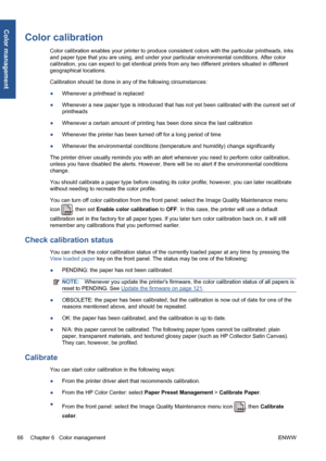 Page 76Color calibration
Color calibration enables your printer to produce consistent colors with the particular printheads, inks
and paper type that you are using, and under your particular environmental conditions. After color
calibration, you can expect to get identical prints from any two different printers situated in different
geographical locations.
Calibration should be done in any of the following circumstances:
●Whenever a printhead is replaced
●Whenever a new paper type is introduced that has not yet...