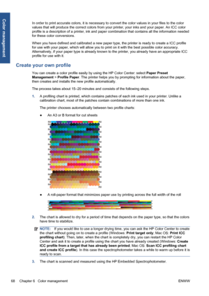 Page 78In order to print accurate colors, it is necessary to convert the color values in your files to the color
values that will produce the correct colors from your printer, your inks and your paper. An ICC color
profile is a description of a printer, ink and paper combination that contains all the information needed
for these color conversions.
When you have defined and calibrated a new paper type, the printer is ready to create a ICC profile
for use with your paper, which will allow you to print on it with...