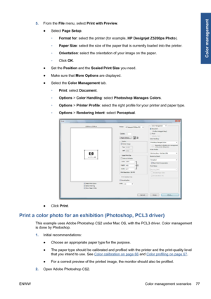 Page 875.From the File menu, select Print with Preview.
●Select Page Setup.
◦Format for: select the printer (for example, HP Designjet Z5200ps Photo).
◦Paper Size: select the size of the paper that is currently loaded into the printer.
◦Orientation: select the orientation of your image on the paper.
◦Click OK.
●Set the Position and the Scaled Print Size you need.
●Make sure that More Options are displayed.
●Select the Color Management tab.
◦Print: select Document.
◦Options > Color Handling: select Photoshop...
