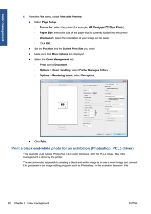 Page 926.From the File menu, select Print with Preview.
●Select Page Setup.
◦Format for: select the printer (for example, HP Designjet Z5200ps Photo).
◦Paper Size: select the size of the paper that is currently loaded into the printer.
◦Orientation: select the orientation of your image on the paper.
◦Click OK.
●Set the Position and the Scaled Print Size you need.
●Make sure that More Options are displayed.
●Select the Color Management tab.
◦Print: select Document.
◦Options > Color Handling: select Printer...