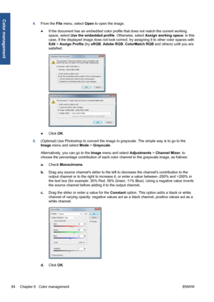 Page 944.From the File menu, select Open to open the image.
●If the document has an embedded color profile that does not match the current working
space, select Use the embedded profile. Otherwise, select Assign working space; in this
case, if the displayed image does not look correct, try assigning it to other color spaces with
Edit > Assign Profile (try sRGB, Adobe RGB, ColorMatch RGB and others) until you are
satisfied.
●Click OK.
5.(Optional) Use Photoshop to convert the image to grayscale. The simple way...