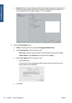 Page 100●Gamma: Because computer displays are illuminated, images displayed on computers tend
to look more luminous than when printed. Increasing the Gamma from the default of 1.0
can compensate for this. Usually, a setting 1.1 to 1.2 is adequate.
8.Click the Printer Settings button.
●Printer: select the printer (for example, HP Designjet Z5200ps Photo).
●Select Paper/Quality from the drop-down menu.
◦Paper Type: select the paper type that is currently loaded into the printer (or Any).
◦Quality Options: select...