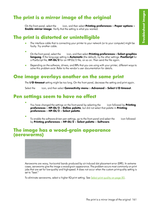 Page 173The print is a mirror image of the original
On the front panel, select the  icon, and then select Printing preferences >  Paper options >
Enable mirror image . Verify that the setting is what you wanted.
The print is distorted or unintelligible
●The interface cable that is connecting your printe
r to your network (or to your computer) might be
faulty. Try another cable.
● On the front panel, select the 
 icon, and then select  Printing preferences  > Select graphics
languag. If the language setting is...