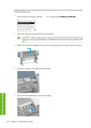 Page 74Printhead replacement must be performed after the printer has been turned on with the hard power switch
at the back of the printer.
1 .
On the printers front panel, select the 
 icon, and then select  Replace printheads .
2. The printer moves the carriage into the correct position.
CAUTION:
If the carriage remains in the removal po sition for more than 3 minutes without
inserting or removing any printheads, it will atte mpt to return back to its home position to the
right.
3 . When the carriage has...