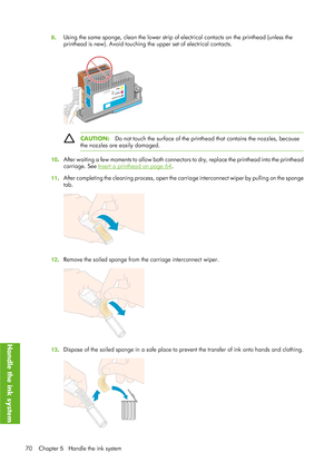 Page 829. Using the same sponge, clean the lower strip of el
ectrical contacts on the printhead (unless the
printhead is new). Avoid touching th e upper set of electrical contacts.
CAUTION:Do not touch the surface of the printh ead that contains the nozzles, because
the nozzles are easily damaged.
10. After waiting a few moments 
to allow both connectors to dry, repl ace the printhead into the printhead
carriage. See 
Insert a printhead on page 64 .
11. After completing the cleaning process, open the ca
rriage...