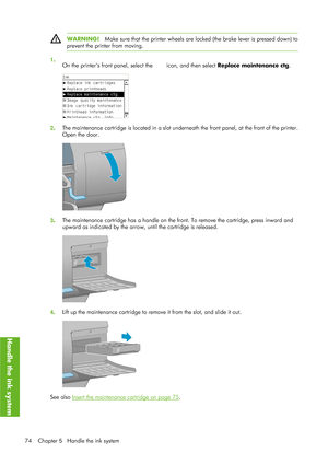 Page 86WARNING!Make sure that the printer wheels are locked (the brake lever is pressed down) to
prevent the printer from moving.
1 .
On the printers front panel, select the 
 icon, and then select  Replace maintenance ctg .
2. The maintenance cartridge is located 
in a slot underneath the front panel, at the front of the printer.
Open the door.
3 . The maintenance cartridge has a handle on the fron
t. To remove the cartridge, press inward and
upward as indicated by the arrow,  until the cartridge is released....