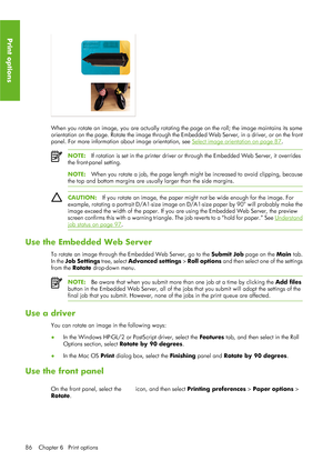 Page 98When you rotate an image, you are actually rotating the page on the roll; the image maintains its same
orientation on the page. Rotate the image through the Embedded Web Server, in a driver, or on the front
panel. For more information  about image orientation, see 
Select image orientation on page 87.
NOTE:If rotation is set in the prin ter driver or through the Embedded Web Server, it overrides
the front-panel setting.
NOTE: When you rotate  a job, the page length might be increased to avoid clipping,...