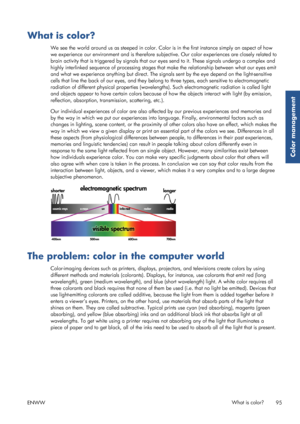 Page 103What is color?
We see the world around us as steeped in color. Color is in the first instance simply an aspect of how
we experience our environment and is therefore subjective. Our color experiences are closely related to
brain activity that is triggered by s ignals that our eyes send to it. These signals undergo a complex and
highly interlinked sequence of proc essing stages that make the relationship between what our eyes emit
and what we experience anything but direct. The sign als sent by the eye...