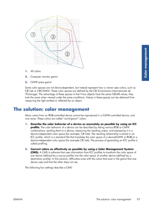 Page 1051.All colors
2. Computer monitor gamut
3. CMYK press gamut
Some color spaces are not device-dependent, but instead represent how a viewer sees colors, such as
CIE Lab or CIECAM02. These color spaces are de fined by the CIE (Commission Internationale de
l’Éclairage). The advantage of these spaces is that if two objects have the same CIELAB values, they
look the same when viewed under the same conditions. Values in these spaces can be obtained from
measuring the light emitted or  reflected by an object....