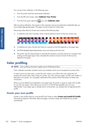 Page 110You can start color calibration in the following ways:
●From the printer alert that recommends calibration
● From the HP Color Center: select Calibrate Your Printer
● From the front panel: select the 
 icon, then  Calibrate color
After launching calibration, the process is fully au tomatic and can be performed unattended after you
have loaded appropriate paper. The pape r must be at least 24 inches wide.
The process takes about 8 minutes and consists of the following steps.
1. A calibration test chart is...