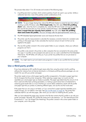 Page 111The process takes about 15 to 20 minutes and consists of the following steps.
1. A profiling test chart is printed, which contains pa
tches of each ink used in your printer. Unlike a
calibration test chart, most of the  patches contain combinations of ink.
NOTE:To use a longer drying time, instruct the HP  Color Center to create the test chart without
creating a profile (Windows: select  Print target only; Mac OS: select Print ICC profiling
chart ). Later, when the chart is co mpletely dry, restart the...