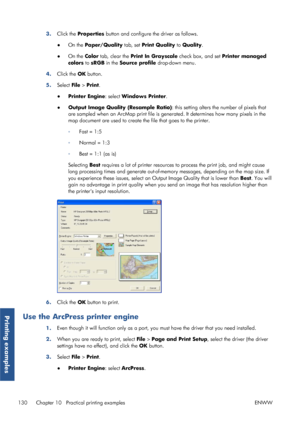Page 1383.Click the  Properties  button and configure the driver as follows.
● On the  Paper/Quality  tab, set Print Quality to  Quality.
● On the  Color tab, clear the  Print In Grayscale  check box, and set Printer managed
colors  to sRGB  in the  Source profile  drop-down menu.
4. Click the  OK button.
5. Select  File > Print.
● Printer Engine : select Windows Printer .
● Output Image Quality (Resample Ratio) : this setting alters the number of pixels that
are sampled when an ArcMap print file is gene rated....
