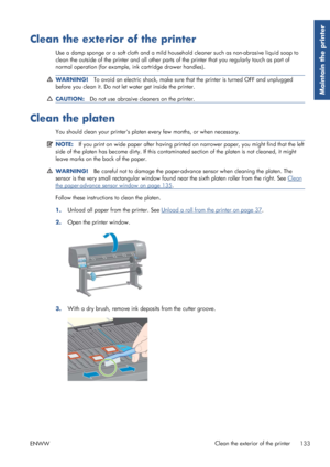 Page 141Clean the exterior of the printer
Use a damp sponge or a soft cloth and a mild household cleaner such as non-abrasive liquid soap to
clean the outside of the printer and all other parts  of the printer that you regularly touch as part of
normal operation (for example,  ink cartridge drawer handles).
WARNING!To avoid an electric shock, make sure that the printer is turned OFF and unplugged
before you clean it. Do not le t water get inside the printer.
CAUTION:Do not use abrasive cleaners on the printer....