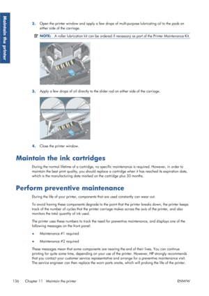 Page 1442.Open the printer window and apply a few drops of
 multi-purpose lubricating oil to the pads on
either side of the carriage.
NOTE: A roller lubrication kit can be ordered if nece ssary as part of the Printer Maintenance Kit.
3.Apply a few drops of oil directly to the slider rod on either side of the carriage.
4.Close the printer window.
Maintain the ink cartridges
During the normal lifetime of a cartridge, no spec
ific maintenance is required. However, in order to
maintain the best print quality, you...
