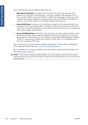 Page 150Secure Disk Erase provides three different levels of security:
● Non-Secure Fast Erase: all pointers to the information are erased. The information itself
remains on the hard disk until the disk space it occupies is needed for other purposes, and it is
then overwritten. While it remains  on the disk, it is difficult for most people to access, but may be
accessed using software designed for the purpose.  This is the normal method in which files are
erased on most computer systems; it is the fastest method...