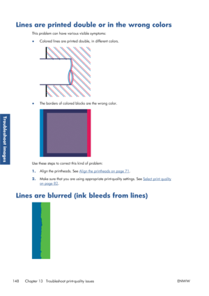 Page 156Lines are printed double or in the wrong colors
This problem can have various visible symptoms:
● Colored lines are printed do
uble, in different colors.
●The borders of colored blocks are the wrong color.
Use these steps to correct this kind of problem:
1.Align the printheads. See 
Align the printheads on page 71
.
2. Make sure that you are using appro
priate print-quality settings. See 
Select print quality
on page 82.
Lines are blurred (ink bleeds from lines)
148 Chapter 13   Troublesh oot...