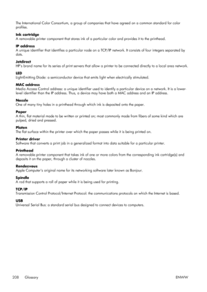 Page 216The International Color Consortium, a group of companies that have agreed on a common standard for color
profiles.
Ink cartridge
A removable printer component that stores ink of a  particular color and provides it to the printhead.
IP address
A unique identifier that identifies a particular node on a  TCP/IP network. It consists of four integers separated by
dots.
Jetdirect
HPs brand name for its series of print servers that allow  a printer to be connected directly to a local area network.
LED...