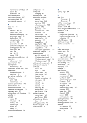 Page 219maintenance cartridges 79
paper 50
printheads 79
out-of-memory error 172
overlapping images 157
overlapping lines 88
overnight job scenario 181
P
page size 84
paper
advance 46, 50
cannot load 160
displaying information 46
economical use of 91
feed and cut 50
mismatch action 28
overview 30
personalize list 27
print on loaded paper 86
printing paper info 49
select type 86
size 84
tips 30, 50
usage 118
paper advance calibration 46
paper jam
take-up reel 162
paper not flat 151
paper presets
downloading 47...