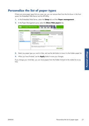 Page 35Personalize the list of paper types
If there are some paper types that you never use, you can remove  them from the list shown in the front
panel, the Embedded Web Server and the HP Utility.
1. In the Embedded Web Server, select the  Setup tab and then  Paper management .
2. In the Paper Manageme nt pane, select the Show/Hide papers  tab.
3.Select any paper type you want to hide, and use the  >> button to move it to  the hidden paper list.
4. When you have finished, use the  Apply button to save your...