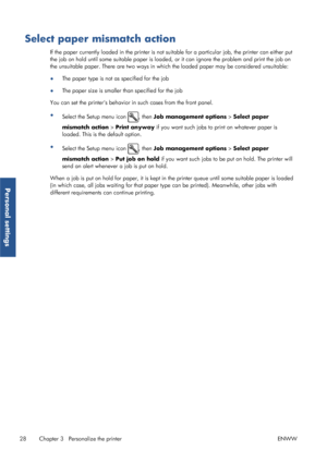 Page 36Select paper mismatch action
If the paper currently loaded in the printer is not suitable for a  particular job, the printer can either put
the job on hold until some suitable paper is loade d, or it can ignore the problem and print the job on
the unsuitable paper. There are two ways in which the loaded paper may be considered unsuitable:
● The paper type is not as specified for the job
● The paper size is smaller than specified for the job
You can set the printers behavior in  such cases from the front...