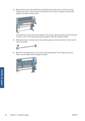 Page 423.Remove the first end of the spindle from the righ
t-hand side of the printer, and then move the
spindle to the right in order to extract the other  end. Do not insert your fingers into the spindle
supports during th e removal process.
The spindle has a hub at each end to keep the roll  in position. Remove the blue hub at the left end
to mount a new roll. The hub slides along the  spindle to hold rolls of different widths.
4. Slide the lever-lock on the blue hub to the unlock
ed position and remove the...