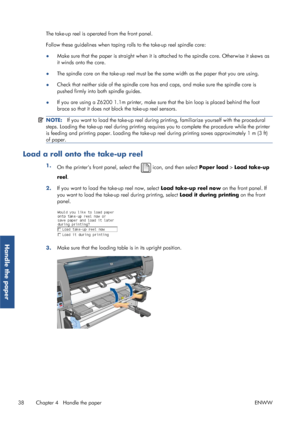 Page 46The take-up reel is operated from the front panel.
Follow these guidelines when taping rolls to the take-up reel spindle core:
● Make sure that the paper is straight when it is 
attached to the spindle core. Otherwise it skews as
it winds onto the core.
● The spindle core on the take-up reel must be 
the same width as the paper that you are using.
● Check that neither side of the spindle core ha
s end caps, and make sure the spindle core is
pushed firmly into both spindle guides.
● If you are using a...