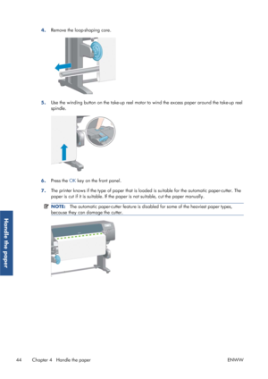 Page 524.Remove the loop-shaping core.
5.Use the winding button on the take-up reel motor to
 wind the excess paper around the take-up reel
spindle.
6. Press the 
OK key on the front panel.
7. The printer knows if the type of paper that is load
ed is suitable for the automatic paper-cutter. The
paper is cut if it is suitable. If the pap er is not suitable, cut the paper manually.
NOTE:The automatic paper-cutter feature is disabl ed for some of the heaviest paper types,
because they can damage the cutter.
44...