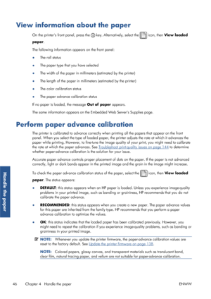 Page 54View information about the paper
On the printers front panel, press the  key. Alternatively, select the  icon, then View loaded
paper .
The following information appears on the front panel:
● The roll status
● The paper type that you have selected
● The width of the paper in millimeters (estimated by the printer)
● The length of the paper in millime
ters (estimated by the printer)
● The color calibration status
● The paper advance calibration status
If no paper is loaded, the message  Out of paper...