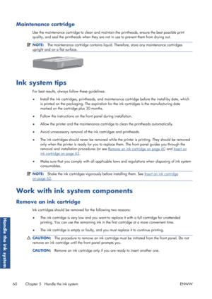 Page 68Maintenance cartridge
Use the maintenance cartridge to clean and maintain the printheads, ensure the best possible print
quality, and seal the printheads when they ar e not in use to prevent them from drying out.
NOTE:The maintenance cartridge cont ains liquid. Therefore, store any maintenance cartridges
upright and on a flat surface.
Ink system tips
For best results, always follow these guidelines:
● Install the ink cartridges, printheads, and maintena
nce cartridge before the install-by date, which
is...