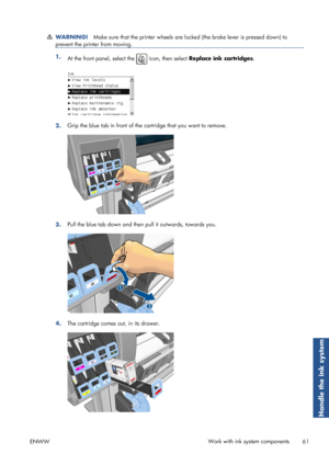 Page 69WARNING!Make sure that the printer wheels are lo cked (the brake lever is pressed down) to
prevent the printer from moving.
1. At the front panel, select the  icon, then select  Replace ink cartridges .
2.Grip the blue tab in front of the 
cartridge that you want to remove.
3.Pull the blue tab down and then pull it outwards, towards you.
4.The cartridge comes out, in its drawer.
ENWW Work with ink system components
61
Handle the ink system
 