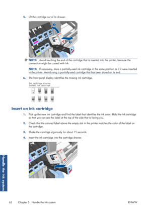 Page 705.Lift the cartridge out of its drawer.
NOTE:
Avoid touching the end of the cartridge that  is inserted into the printer, because the
connection might be coated with ink.
NOTE: If necessary, store a partially-used ink cartridge in the same position as if it were inserted
in the printer. Avoid using a  partially-used cartridge that has been stored on its end.
6.The front-panel display identifi
es the missing ink cartridge.
Insert an ink cartridge
1.Pick up the new ink cartridge and find the label that...