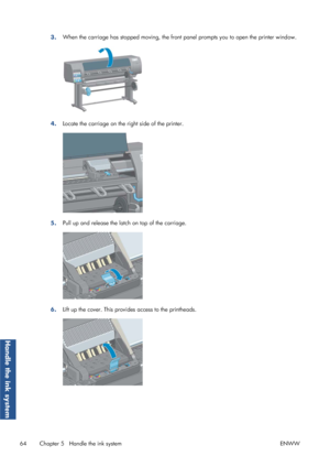 Page 723.When the carriage has stopped moving, the front 
panel prompts you to open the printer window.
4.Locate the carriage on the right side of the printer.
5.Pull up and release the latc
h on top of the carriage.
6.Lift up the cover. This provid
es access to the printheads.
64 Chapter 5   Handle the ink system ENWW
Handle the ink system
 