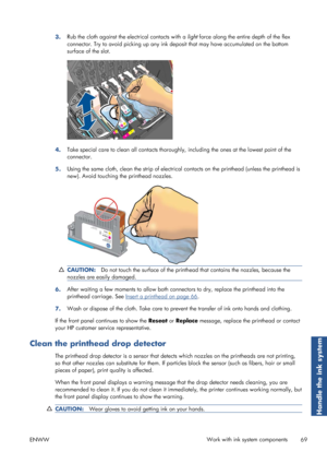 Page 773.Rub the cloth against the electrical contacts with a 
light force along the entire depth of the flex
connector. Try to avoid picking  up any ink deposit that may have accumulated on the bottom
surface of the slot.
4. Take special care to clean all contacts thoroughly
, including the ones at the lowest point of the
connector.
5. Using the same cloth, clean the strip of electrical
 contacts on the printhead (unless the printhead is
new). Avoid touching the printhead nozzles.
CAUTION: Do not touch the...