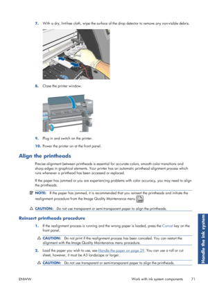 Page 797.With a dry, lint-free cloth, wipe the surface of th
e drop detector to remove any non-visible debris.
8.Close the printer window.
9.Plug in and switch on the printer.
10. Power the printer on at the front panel.
Align the printheads
Precise alignment between printheads is essential 
for accurate colors, smooth color transitions and
sharp edges in graphical elements. Your printer ha s an automatic printhead alignment process which
runs whenever a printhead has been accessed or replaced.
If the paper has...