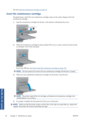 Page 84See also Insert the maintenance cartridge on page 76.
Insert the maintenance cartridge
The plastic bag in which the new maintenance cartridge comes can be used to dispose of the old
maintenance cartridge.
1. Insert the maintenance cartridge into the sl
ot, in the direction indicated by the arrow.
2.When the maintenance cartridge has been pushed
 all the way in, press inwards and downwards
as indicated, until it clicks into place.
If you have difficulty, see Cannot insert the maintenance cartridge on page...