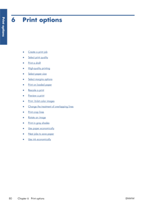 Page 886 Print options
●Create a print job
●
Select print quality
●
Print a draft
●
High-quality printing
●
Select paper size
●
Select margins options
●
Print on loaded paper
●
Rescale a print
●
Preview a print
●
Print 16-bit color images
●
Change the treatment of overlapping lines
●
Print crop lines
●
Rotate an image
●
Print in gray shades
●
Use paper economically
●
Nest jobs to save paper
●
Use ink economically
80 Chapter 6   Print options ENWW
Print options
 