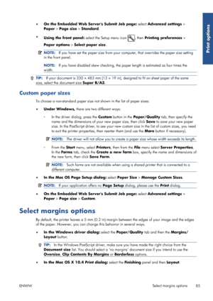 Page 93●On the Embedded Web Servers Submit Job page:  select Advanced settings >
Paper  > Page size  > Standard .
● Using the front panel:  select the Setup menu icon 
, then Printing preferences  >
Paper options  > Select paper size .
NOTE:If you have set the paper size from your co mputer, that overrides the paper size setting
in the front panel.
NOTE: If you have disabled skew checking, the pa per length is estimated as four times the
width.
TIP: If your document is 330 × 483 mm (13 × 19 in), designed to fit...