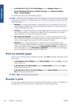 Page 94●In the Mac OS X 10.5 or 10.6 Print dialog:  select the Margins/Layout  panel.
● On the Embedded Web Servers Submit Job page:  select Advanced settings >
Paper  > Layout/Margins .
You will then see at least some of the following options.
NOTE: Under Mac OS, the available margins options depe nd on the paper size selected in the Page
Setup dialog. For instance, for borde rless printing you must select a paper size name that includes the
words “no margins”.
● Standard . Your image will be printed on a page...