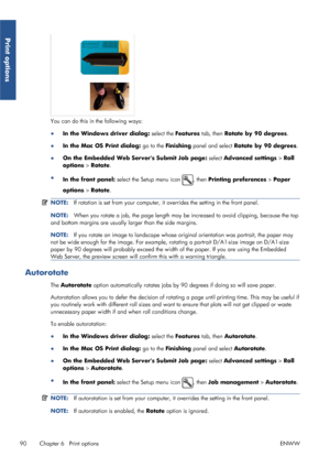 Page 98You can do this in the following ways:
●In the Windows driver dialog:  select the Features tab, then  Rotate by 90 degrees .
● In the Mac OS Print dialog:  go to the Finishing  panel and select Rotate by 90 degrees .
● On the Embedded Web Servers Submit Job page:  select Advanced settings > Roll
options  > Rotate .
● In the front panel:  select the Setup menu icon 
, then Printing preferences  > Paper
options  > Rotate .
NOTE: If rotation is set from your computer, it  overrides the setting in the front...