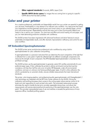 Page 107◦Other regional standards:  Euroscale, JMPA, Japan Color
◦ Specific CMYK device space:  for images that are coming from or going to a specific
CMYK device that has been profiled.
Color and your printer
As a creative professional, predictable and dependable results from your printer are essential to getting
your job done. Predictability is a key element of an  efficient color workflow. You need prints that match
your expectations and that generate neutral grays an d correct colors on your selected paper,...