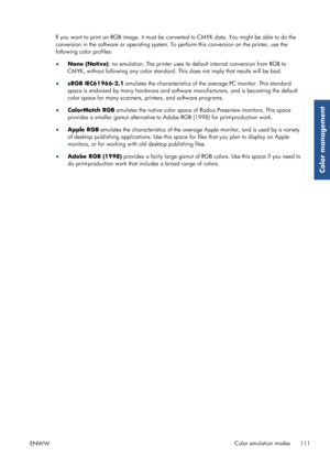 Page 119If you want to print an RGB image, it must be converted to CMYK data. You might be able to do the
conversion in the software or operating system. To  perform this conversion on the printer, use the
following color profiles:
● None (Native) : no emulation. The printer uses its default internal conversion from RGB to
CMYK, without following any color standard. Th is does not imply that results will be bad.
● sRGB IEC61966-2.1  emulates the characteristics of the average PC monitor. This standard
space is...
