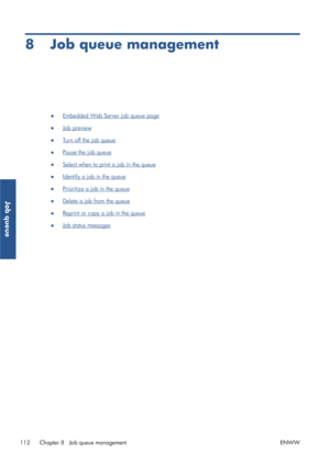 Page 1208 Job queue management
●Embedded Web Server job queue page
●
Job preview
●
Turn off the job queue
●
Pause the job queue
●
Select when to print a job in the queue
●
Identify a job in the queue
●
Prioritize a job in the queue
●
Delete a job from the queue
●
Reprint or copy a job in the queue
●
Job status messages
112 Chapter 8   Job queue management ENWW
Job queue
 
